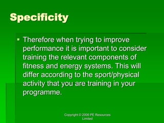 Copyright © 2006 PE Resources
Limited
Specificity
 Therefore when trying to improve
performance it is important to consider
training the relevant components of
fitness and energy systems. This will
differ according to the sport/physical
activity that you are training in your
programme.
 