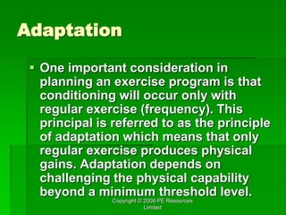 Copyright © 2006 PE Resources
Limited
Adaptation
 One important consideration in
planning an exercise program is that
conditioning will occur only with
regular exercise (frequency). This
principal is referred to as the principle
of adaptation which means that only
regular exercise produces physical
gains. Adaptation depends on
challenging the physical capability
beyond a minimum threshold level.
 