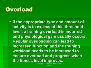 Copyright © 2006 PE Resources
Limited
Overload
 If the appropriate type and amount of
activity is in excess of this threshold
level, a training overload is incurred
and physiological gain usually occurs.
Regular overloading can lead to
increased function and the training
workload needs to be increased to
ensure overload and progress when
the fitness level improves.
 