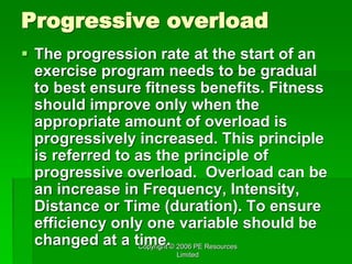 Copyright © 2006 PE Resources
Limited
Progressive overload
 The progression rate at the start of an
exercise program needs to be gradual
to best ensure fitness benefits. Fitness
should improve only when the
appropriate amount of overload is
progressively increased. This principle
is referred to as the principle of
progressive overload. Overload can be
an increase in Frequency, Intensity,
Distance or Time (duration). To ensure
efficiency only one variable should be
changed at a time.
 