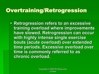 Copyright © 2006 PE Resources
Limited
Overtraining/Retrogression
 Retrogression refers to an excessive
training overload where improvements
have slowed. Retrogression can occur
with highly intense single exercise
bouts (acute overload) over extended
time periods. Excessive overload over
time is commonly referred to as
chronic overload.
 