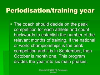 Copyright © 2006 PE Resources
Limited
Periodisation/training year
 The coach should decide on the peak
competition for each athlete and count
backwards to establish the number of the
relevant months of training. If the national
or world championships is the peak
competition and it is in September, then
October is month one. This program
divides the year into six main phases.
 