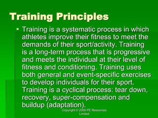 Copyright © 2006 PE Resources
Limited
Training Principles
 Training is a systematic process in which
athletes improve their fitness to meet the
demands of their sport/activity. Training
is a long-term process that is progressive
and meets the individual at their level of
fitness and conditioning. Training uses
both general and event-specific exercises
to develop individuals for their sport.
Training is a cyclical process: tear down,
recovery, super-compensation and
buildup (adaptation).
 