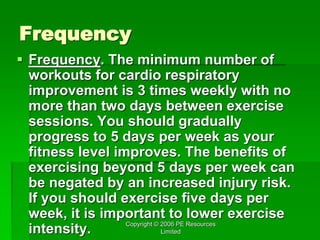 Copyright © 2006 PE Resources
Limited
Frequency
 Frequency. The minimum number of
workouts for cardio respiratory
improvement is 3 times weekly with no
more than two days between exercise
sessions. You should gradually
progress to 5 days per week as your
fitness level improves. The benefits of
exercising beyond 5 days per week can
be negated by an increased injury risk.
If you should exercise five days per
week, it is important to lower exercise
intensity.
 