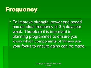 Copyright © 2006 PE Resources
Limited
Frequency
 To improve strength, power and speed
has an ideal frequency of 3-5 days per
week. Therefore it is important in
planning programmes to ensure you
know which components of fitness are
your focus to ensure gains can be made.
 