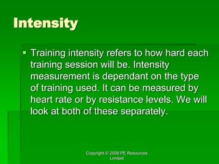 Copyright © 2006 PE Resources
Limited
Intensity
 Training intensity refers to how hard each
training session will be. Intensity
measurement is dependant on the type
of training used. It can be measured by
heart rate or by resistance levels. We will
look at both of these separately.
 