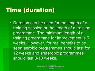 Copyright © 2006 PE Resources
Limited
Time (duration)
 Duration can be used for the length of a
training session or the length of a training
programme. The minimum length of a
training programme for improvement is 6
weeks. However, for real benefits to be
seen aerobic programmes should last for
12 weeks and anaerobic programmes
should last 8-10 weeks.
 