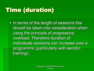 Copyright © 2006 PE Resources
Limited
Time (duration)
 In terms of the length of sessions this
should be taken into consideration when
using the principle of progressive
overload. Therefore duration of
individuals sessions can increase over a
programme (particularly with aerobic
training).
 