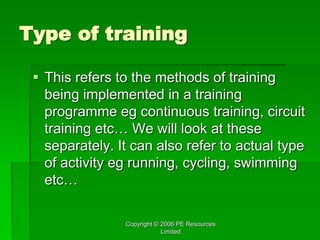 Copyright © 2006 PE Resources
Limited
Type of training
 This refers to the methods of training
being implemented in a training
programme eg continuous training, circuit
training etc… We will look at these
separately. It can also refer to actual type
of activity eg running, cycling, swimming
etc…
 