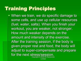 Copyright © 2006 PE Resources
Limited
Training Principles
 When we train, we do specific damage to
some cells, and use up cellular resources
(fuel, water, salts). When you finish your
workout, you are weaker, not stronger.
How much weaker depends on the
amount and intensity of the exercise.
After the training session, if the body is
given proper rest and food, the body will
adjust to super-compensate and prepare
for the next stress/session.
 