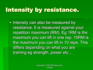 Copyright © 2006 PE Resources
Limited
Intensity by resistance.
 Intensity can also be measured by
resistance. It is measured against your
repetition maximum (RM). Eg 1RM is the
maximum you can lift in one rep. 10RM is
the maximum you can lift in 10 reps. This
differs depending on what you are
training eg strength, power etc…
 