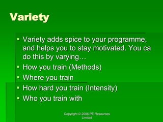 Copyright © 2006 PE Resources
Limited
Variety
 Variety adds spice to your programme,
and helps you to stay motivated. You ca
do this by varying…
 How you train (Methods)
 Where you train
 How hard you train (Intensity)
 Who you train with
 