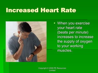 Copyright © 2006 PE Resources
Limited
Increased Heart Rate
 When you exercise
your heart rate
(beats per minute)
increases to increase
the supply of oxygen
to your working
muscles.
 