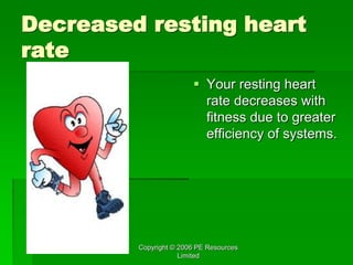 Copyright © 2006 PE Resources
Limited
Decreased resting heart
rate
 Your resting heart
rate decreases with
fitness due to greater
efficiency of systems.
 