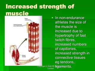 Copyright © 2006 PE Resources
Limited
Increased strength of
muscle
 In non-endurance
athletes the size of
the muscle is
increased due to
hypertrophy of fast
twitch fibres,
increased numbers
of capillaries,
increased strength in
connective tissues
eg tendons,
ligaments.
 
