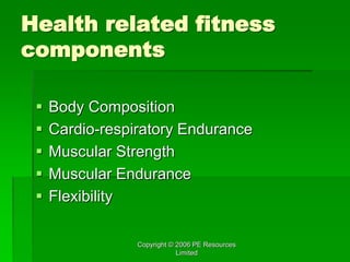 Copyright © 2006 PE Resources
Limited
Health related fitness
components
 Body Composition
 Cardio-respiratory Endurance
 Muscular Strength
 Muscular Endurance
 Flexibility
 