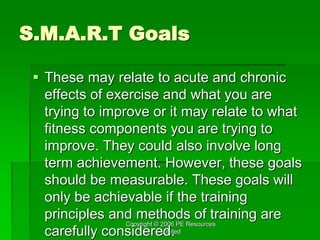 Copyright © 2006 PE Resources
Limited
S.M.A.R.T Goals
 These may relate to acute and chronic
effects of exercise and what you are
trying to improve or it may relate to what
fitness components you are trying to
improve. They could also involve long
term achievement. However, these goals
should be measurable. These goals will
only be achievable if the training
principles and methods of training are
carefully considered.
 