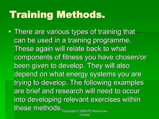 Copyright © 2006 PE Resources
Limited
Training Methods.
 There are various types of training that
can be used in a training programme.
These again will relate back to what
components of fitness you have chosen/or
been given to develop. They will also
depend on what energy systems you are
trying to develop. The following examples
are brief and research will need to occur
into developing relevant exercises within
these methods.
 