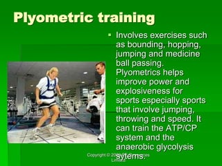 Copyright © 2006 PE Resources
Limited
Plyometric training
 Involves exercises such
as bounding, hopping,
jumping and medicine
ball passing.
Plyometrics helps
improve power and
explosiveness for
sports especially sports
that involve jumping,
throwing and speed. It
can train the ATP/CP
system and the
anaerobic glycolysis
sytems.
 