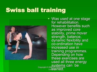 Copyright © 2006 PE Resources
Limited
Swiss ball training
 Was used at one stage
for rehabilitation.
However benefits such
as improved core
stability, prime mover
strength, balance,
dynamic flexibility and
co-ordination have
increased use in
training programmes.
Depending on how
these exercises are
used all three energy
systems can be
trained.
 
