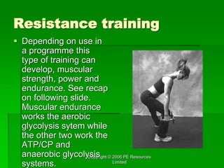 Copyright © 2006 PE Resources
Limited
Resistance training
 Depending on use in
a programme this
type of training can
develop, muscular
strength, power and
endurance. See recap
on following slide.
Muscular endurance
works the aerobic
glycolysis sytem while
the other two work the
ATP/CP and
anaerobic glycolysis
systems.
 