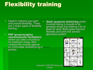 Copyright © 2006 PE Resources
Limited
Flexibility training
 Used to improve your joint
and muscle flexibility. There
are 2 major types of flexibility
training.
 PNF (proprioceptive
neuromuscular facilitation)
where you take a muscle to
its maximum range, then
contract the muscle against
an immovable resistance eg a
partner.
 Static (passive) stretching which
involves taking a muscle to its
greatest range and holding it for at
least 30 secs. Both types improve
flexibilty and work the aerobic
glycolysis system.
 
