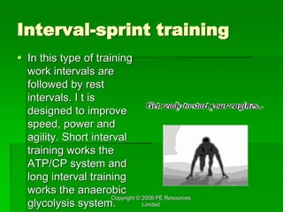 Copyright © 2006 PE Resources
Limited
Interval-sprint training
 In this type of training
work intervals are
followed by rest
intervals. I t is
designed to improve
speed, power and
agility. Short interval
training works the
ATP/CP system and
long interval training
works the anaerobic
glycolysis system.
 