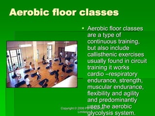 Copyright © 2006 PE Resources
Limited
Aerobic floor classes
 Aerobic floor classes
are a type of
continuous training,
but also include
callisthenic exercises
usually found in circuit
training it works
cardio –respiratory
endurance, strength,
muscular endurance,
flexibility and agility
and predominantly
uses the aerobic
glycolysis system.
 