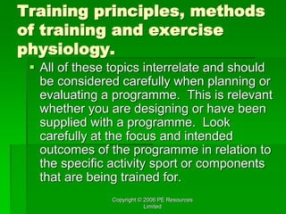 Copyright © 2006 PE Resources
Limited
Training principles, methods
of training and exercise
physiology.
 All of these topics interrelate and should
be considered carefully when planning or
evaluating a programme. This is relevant
whether you are designing or have been
supplied with a programme. Look
carefully at the focus and intended
outcomes of the programme in relation to
the specific activity sport or components
that are being trained for.
 