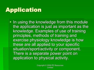Copyright © 2006 PE Resources
Limited
Application
 In using the knowledge from this module
the application is just as important as the
knowledge. Examples of use of training
principles, methods of training and
exercise physiology knowledge is how
these are all applied to your specific
situation/sport/activity or component.
There is a separate power point on
application to physical activity.
 