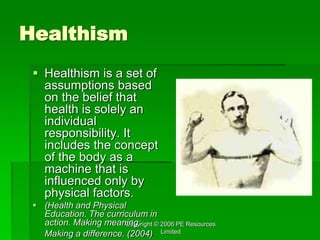 Copyright © 2006 PE Resources
Limited
Healthism
 Healthism is a set of
assumptions based
on the belief that
health is solely an
individual
responsibility. It
includes the concept
of the body as a
machine that is
influenced only by
physical factors.
 (Health and Physical
Education. The curriculum in
action. Making meaning:
Making a difference. (2004)
 