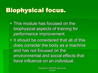 Copyright © 2006 PE Resources
Limited
Biophysical focus.
 This module has focused on the
biophysical aspects of training for
performance improvement.
 It should be considered that all of this
does consider the body as a machine
and has not focused on the
environmental and social effects that
have influence on an individual.
 