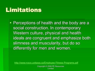 Copyright © 2006 PE Resources
Limited
Limitations
 Perceptions of health and the body are a
social construction. In contemporary
Western culture, physical and health
ideals are congruent and emphasize both
slimness and muscularity, but do so
differently for men and women.
http://www.rcscs.uottawa.ca/Employee Fitness Programs.pdf
 