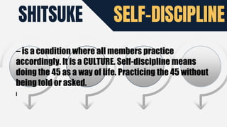 SHITSUKE SELF-DISCIPLINE
– is a condition where all members practice
accordingly. It is a CULTURE. Self-discipline means
doing the 45 as a way of life. Practicing the 45 without
being told or asked.
 