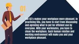 The 5S’s makes your workplace more pleasant. In
practicing 55s, you have to start from discussing
and agreeing what to put for efficient use by
everyone. With your workmates, you have to
clean the workplace. Such human relation and
working environment will make you and your
workplace pleasant.
01
 