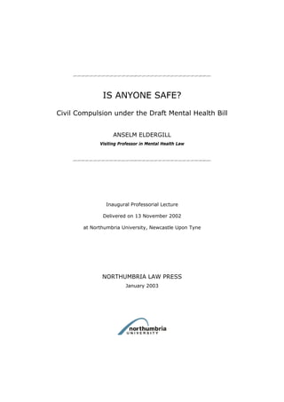 IS ANYONE SAFE?
Civil Compulsion under the Draft Mental Health Bill


                   ANSELM ELDERGILL
             Visiting Professor in Mental Health Law




               Inaugural Professorial Lecture

              Delivered on 13 November 2002

       at Northumbria University, Newcastle Upon Tyne




              NORTHUMBRIA LAW PRESS
                        January 2003
 
