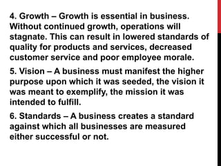 4. Growth – Growth is essential in business.
Without continued growth, operations will
stagnate. This can result in lowered standards of
quality for products and services, decreased
customer service and poor employee morale.
5. Vision – A business must manifest the higher
purpose upon which it was seeded, the vision it
was meant to exemplify, the mission it was
intended to fulfill.
6. Standards – A business creates a standard
against which all businesses are measured
either successful or not.
 
