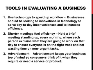 TOOLS IN EVALUATING A BUSINESS
1. Use technology to speed up workflow - Businesses
should be looking to innovations in technology to
solve day-to-day inconveniences and to increase
efficiency.
2. Shorter meetings fuel efficiency – Hold a brief
meeting standing up, every morning, where each
person explains what they are going to work on that
day to ensure everyone is on the right track and not
wasting time on non- urgent tasks.
3. Advertisement – Advertisement keeps your business
top of mind so consumers think of it when they
require or need a service or product.
 