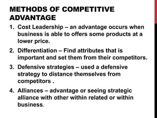 METHODS OF COMPETITIVE
ADVANTAGE
1. Cost Leadership – an advantage occurs when
business is able to offers some products at a
lower price.
2. Differentiation – Find attributes that is
important and set them from their competitors.
3. Defensive strategies – used a defensive
strategy to distance themselves from
competitors .
4. Alliances – advantage or seeing strategic
alliance with other within related or within
business.
 