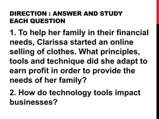 DIRECTION : ANSWER AND STUDY
EACH QUESTION
1. To help her family in their financial
needs, Clarissa started an online
selling of clothes. What principles,
tools and technique did she adapt to
earn profit in order to provide the
needs of her family?
2. How do technology tools impact
businesses?
 