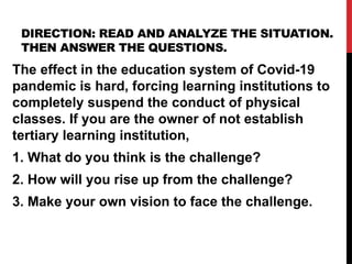 DIRECTION: READ AND ANALYZE THE SITUATION.
THEN ANSWER THE QUESTIONS.
The effect in the education system of Covid-19
pandemic is hard, forcing learning institutions to
completely suspend the conduct of physical
classes. If you are the owner of not establish
tertiary learning institution,
1. What do you think is the challenge?
2. How will you rise up from the challenge?
3. Make your own vision to face the challenge.
 