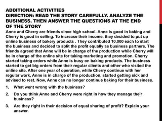 ADDITIONAL ACTIVITIES
DIRECTION: READ THE STORY CAREFULLY. ANALYZE THE
BUSINESS. THEN ANSWER THE QUESTIONS AT THE END
OF THE STORY
Anne and Cherry are friends since high school. Anne is good in baking and
Cherry is good in selling. To increase their income, they decided to put up
online business of bakery products . They contributed 10,000 each to start
the business and decided to split the profit equally as business partners. The
friends agreed that Anne will be in charge of the production while Cherry will
be in charge of the online site for taking marketing and promotion. Cherry
started taking orders while Anne is busy on baking products. The business
started to get big orders from their regular clients and other who visited the
online site. After one year of operation, while Cherry continue with her
regular work, Anne is in charge of the production, started getting sick and
advised to rest. Now, Anne can no longer continue baking for their business.
1. What went wrong with the business?
2. Do you think Anne and Cherry were right in how they manage their
business?
3. Are they right in their decision of equal sharing of profit? Explain your
answer.
 
