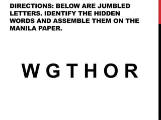 DIRECTIONS: BELOW ARE JUMBLED
LETTERS. IDENTIFY THE HIDDEN
WORDS AND ASSEMBLE THEM ON THE
MANILA PAPER.
W G T H O R
 
