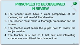 PRINCIPLESTOBEOBSERVED
INREVIEW
1. The teacher must have a clear perspective of the
meaning and nature of drill and review.
2. The teacher must make a thorough preparation for the
review.
3. The teacher must teach the pupils how to review the
subject-matter.
4. The teacher must see to it that new and interesting
experiences are utilized from time to time.
 
