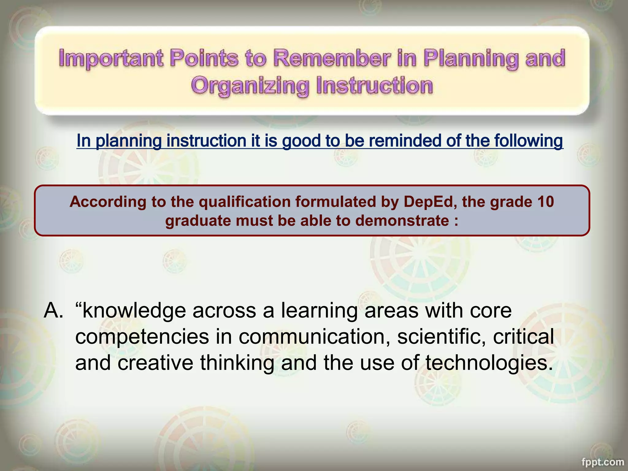 In planning instruction it is good to be reminded of the following
A. “knowledge across a learning areas with core
competencies in communication, scientific, critical
and creative thinking and the use of technologies.
According to the qualification formulated by DepEd, the grade 10
graduate must be able to demonstrate :
 