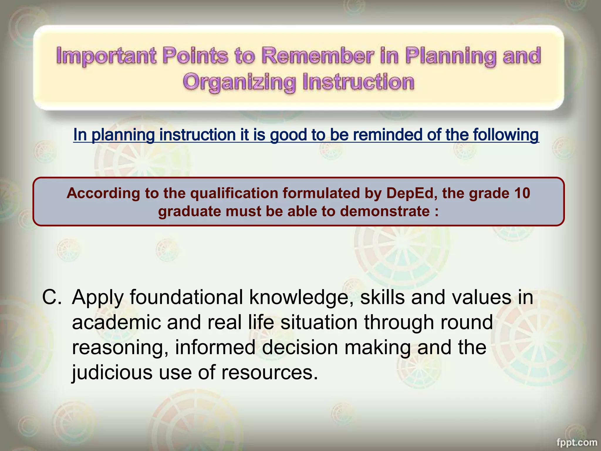 In planning instruction it is good to be reminded of the following
C. Apply foundational knowledge, skills and values in
academic and real life situation through round
reasoning, informed decision making and the
judicious use of resources.
According to the qualification formulated by DepEd, the grade 10
graduate must be able to demonstrate :
 