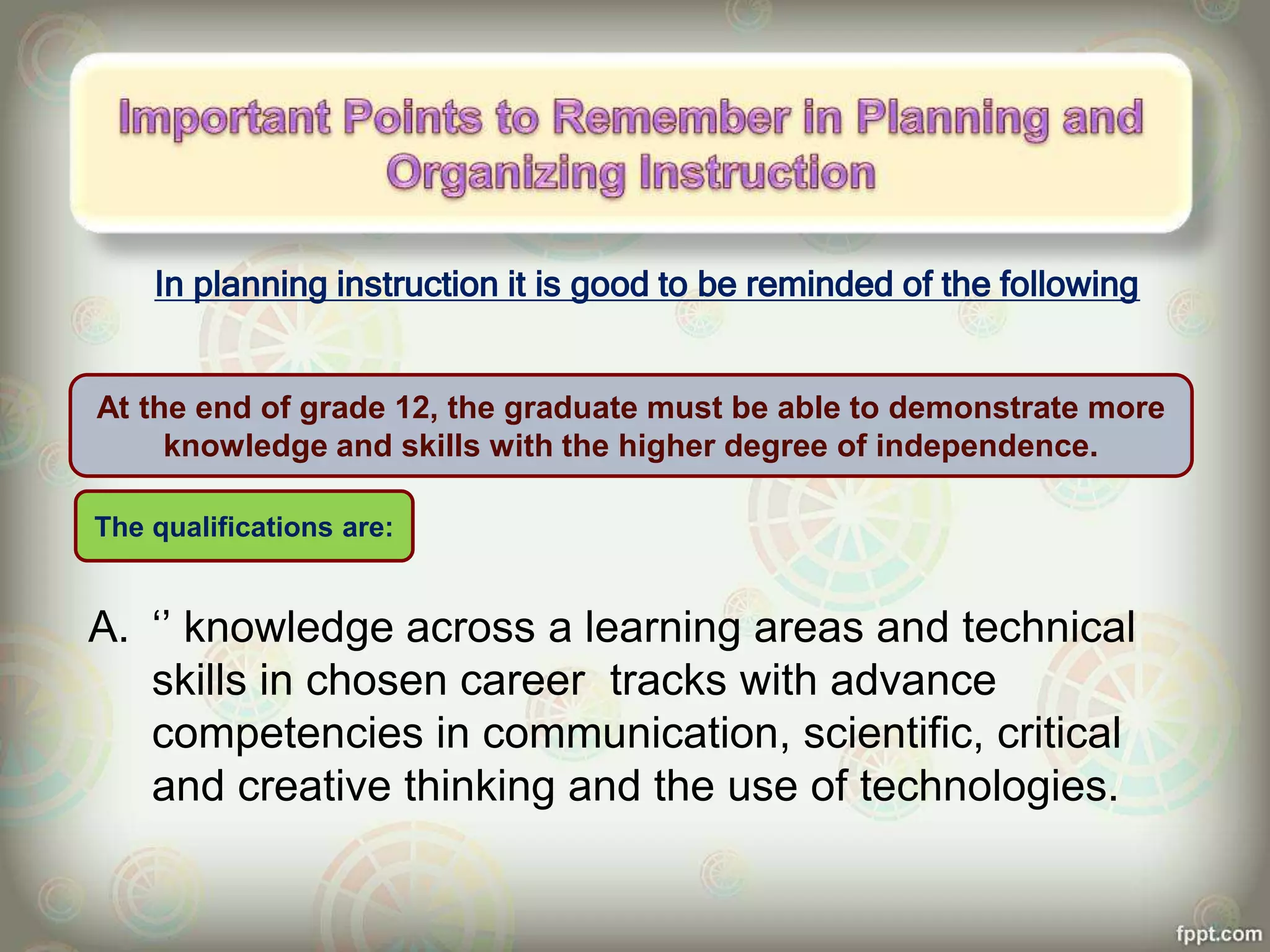 In planning instruction it is good to be reminded of the following
A. ‘’ knowledge across a learning areas and technical
skills in chosen career tracks with advance
competencies in communication, scientific, critical
and creative thinking and the use of technologies.
At the end of grade 12, the graduate must be able to demonstrate more
knowledge and skills with the higher degree of independence.
The qualifications are:
 