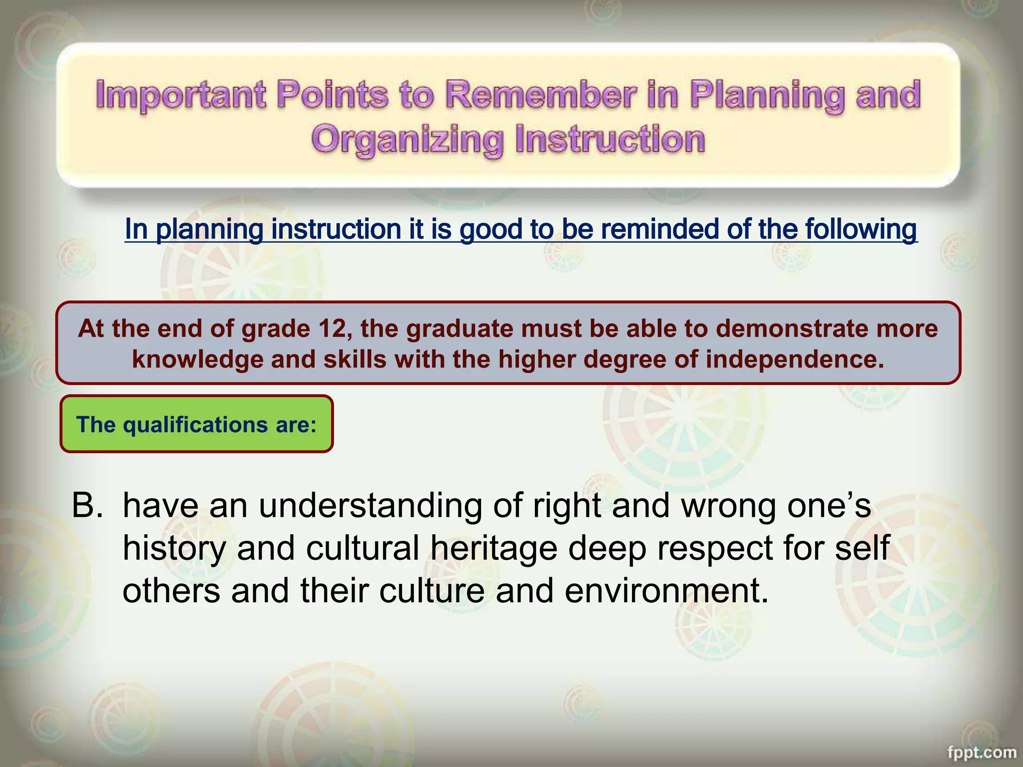 In planning instruction it is good to be reminded of the following
B. have an understanding of right and wrong one’s
history and cultural heritage deep respect for self
others and their culture and environment.
At the end of grade 12, the graduate must be able to demonstrate more
knowledge and skills with the higher degree of independence.
The qualifications are:
 