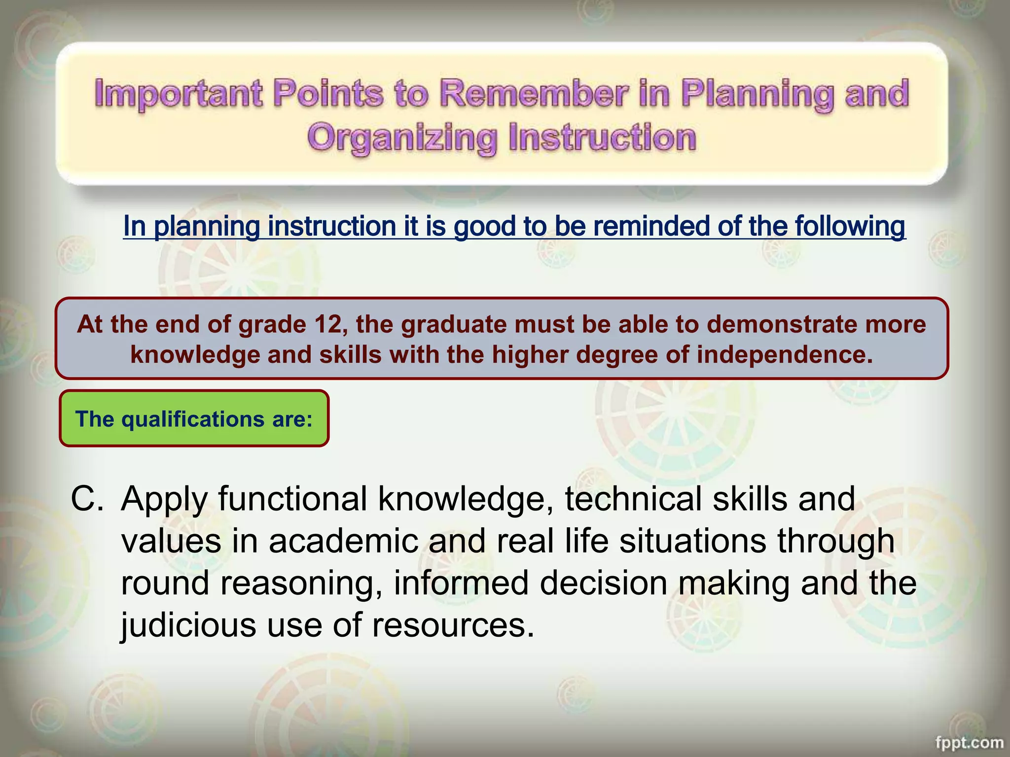 In planning instruction it is good to be reminded of the following
C. Apply functional knowledge, technical skills and
values in academic and real life situations through
round reasoning, informed decision making and the
judicious use of resources.
At the end of grade 12, the graduate must be able to demonstrate more
knowledge and skills with the higher degree of independence.
The qualifications are:
 