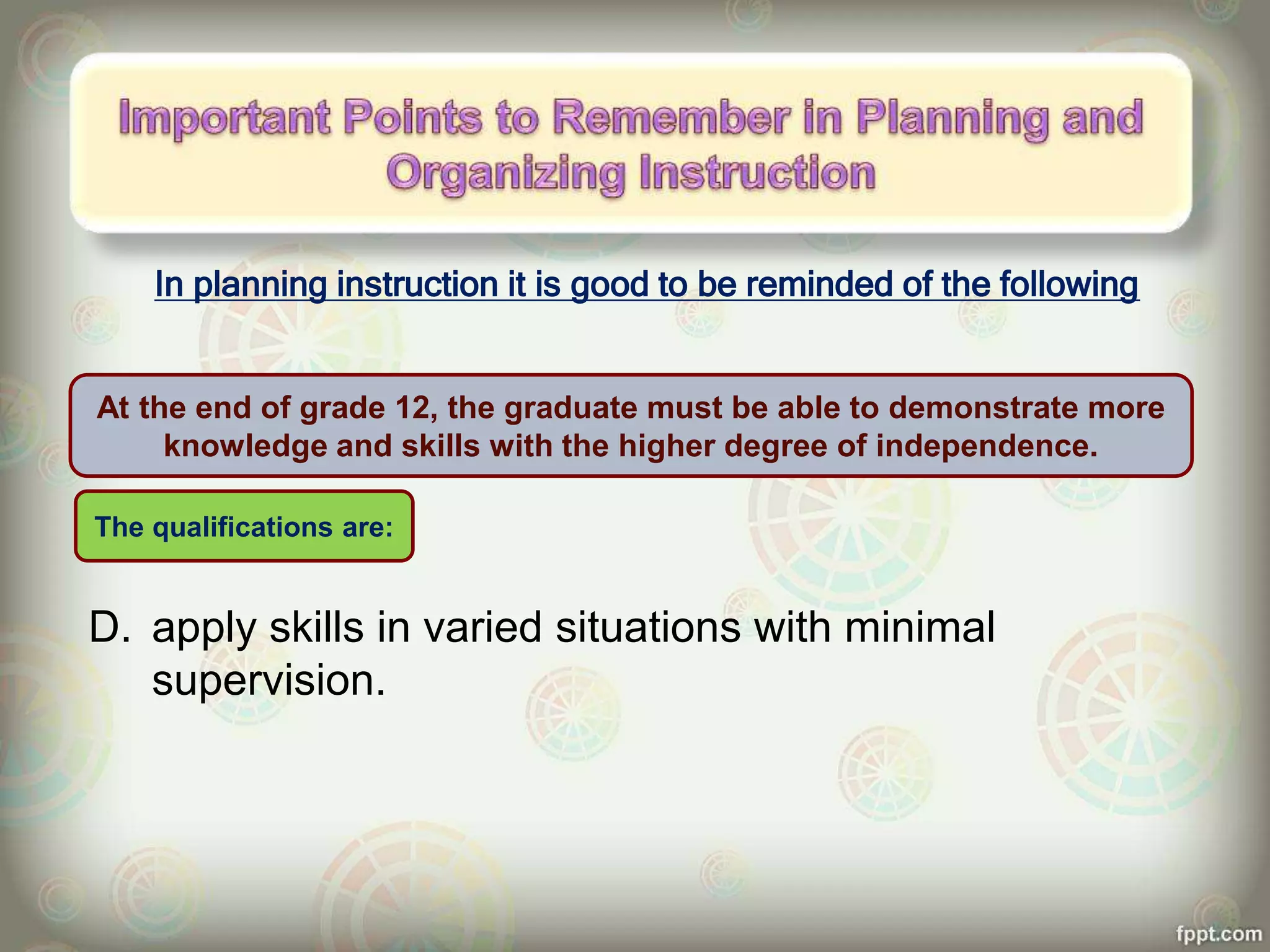 In planning instruction it is good to be reminded of the following
D. apply skills in varied situations with minimal
supervision.
At the end of grade 12, the graduate must be able to demonstrate more
knowledge and skills with the higher degree of independence.
The qualifications are:
 